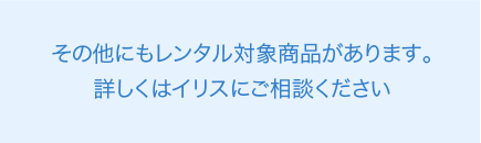 その他にもレンタル対象商品があります。詳しくはイリスにご相談ください