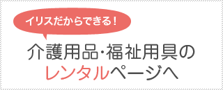 イリスだから出来る！介護用品・福祉用具レンタルページへ